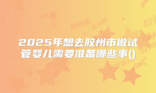 2025年想去胶州市做试管婴儿需要准备哪些事()