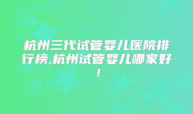 杭州三代试管婴儿医院排行榜,杭州试管婴儿哪家好!