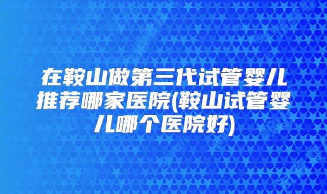 在鞍山做第三代试管婴儿推荐哪家医院(鞍山试管婴儿哪个医院好)