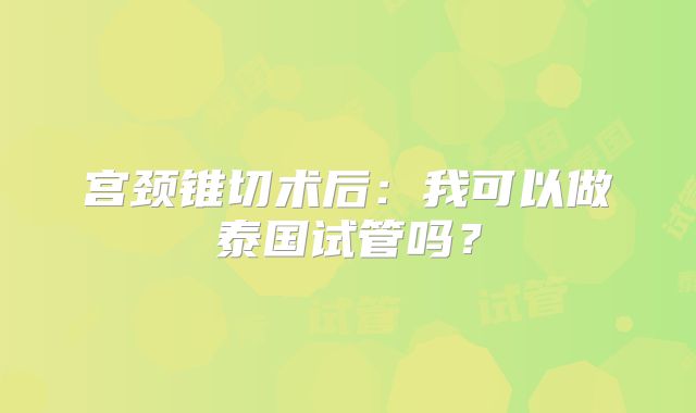 宫颈锥切术后：我可以做泰国试管吗？