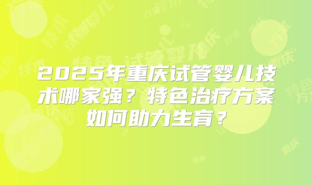2025年重庆试管婴儿技术哪家强？特色治疗方案如何助力生育？