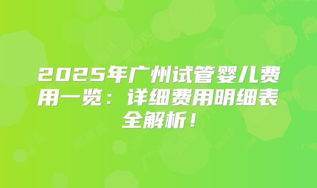 2025年广州试管婴儿费用一览：详细费用明细表全解析！