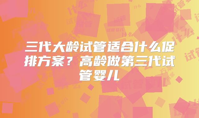 三代大龄试管适合什么促排方案？高龄做第三代试管婴儿