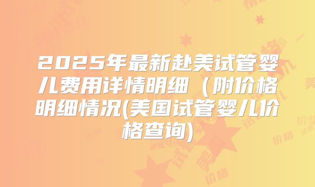 2025年最新赴美试管婴儿费用详情明细（附价格明细情况(美国试管婴儿价格查询)