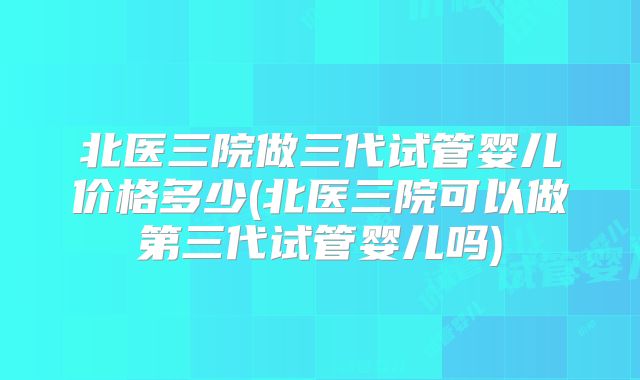 北医三院做三代试管婴儿价格多少(北医三院可以做第三代试管婴儿吗)
