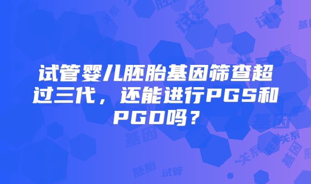 试管婴儿胚胎基因筛查超过三代,还能进行PGS和PGD吗?
