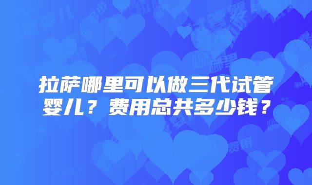 拉萨哪里可以做三代试管婴儿?费用总共多少钱?