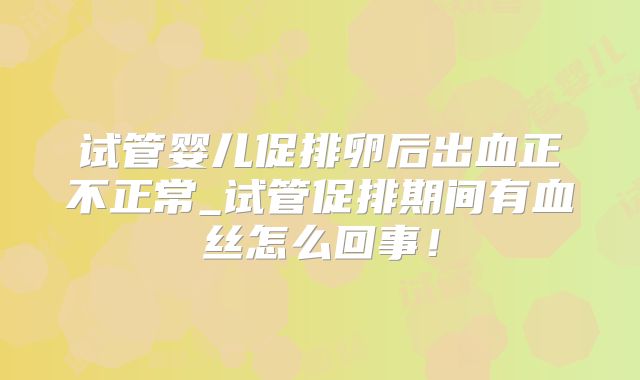 试管婴儿促排卵后出血正不正常_试管促排期间有血丝怎么回事！
