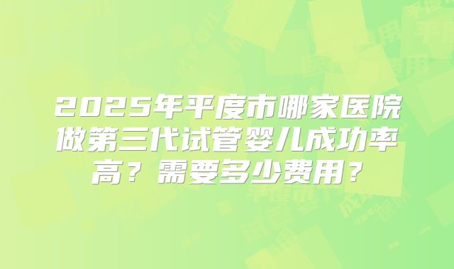 2025年平度市哪家医院做第三代试管婴儿成功率高？需要多少费用？