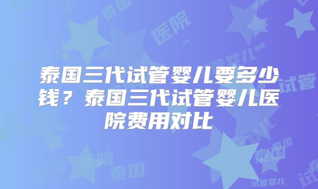 泰国三代试管婴儿要多少钱?泰国三代试管婴儿医院费用对比