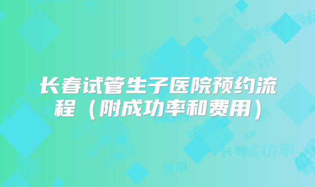 长春试管生子医院预约流程(附成功率和费用)