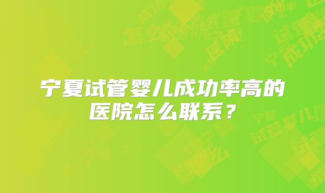 宁夏试管婴儿成功率高的医院怎么联系?