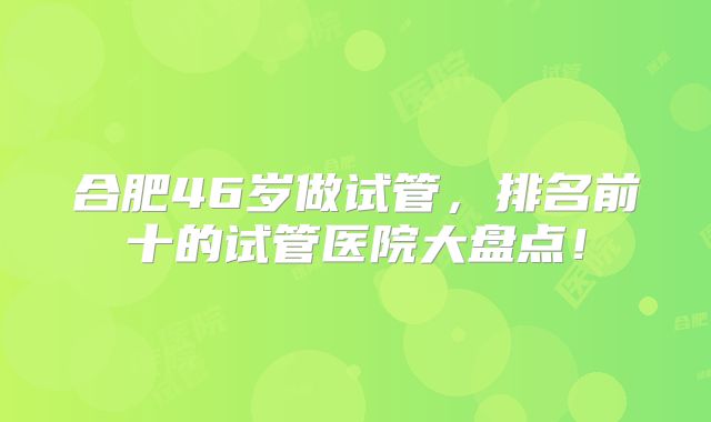 合肥46岁做试管，排名前十的试管医院大盘点！