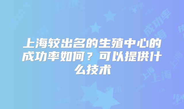 上海较出名的生殖中心的成功率如何?可以提供什么技术