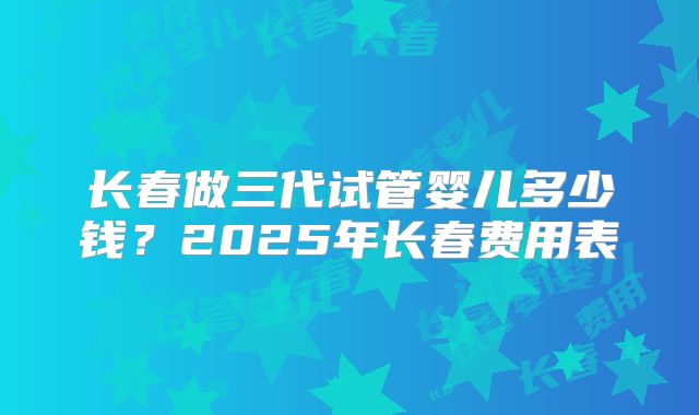 长春做三代试管婴儿多少钱？2025年长春费用表