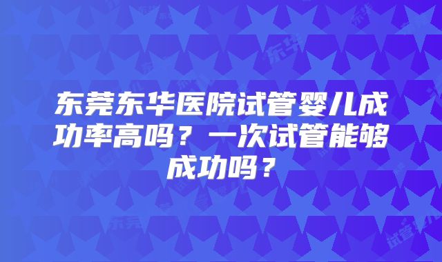 东莞东华医院试管婴儿成功率高吗？一次试管能够成功吗？