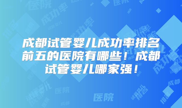 成都试管婴儿成功率排名前五的医院有哪些！成都试管婴儿哪家强！