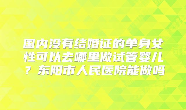 国内没有结婚证的单身女性可以去哪里做试管婴儿?东阳市人民医院能做吗