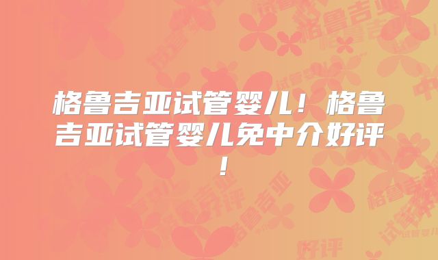 格鲁吉亚试管婴儿！格鲁吉亚试管婴儿免中介好评！