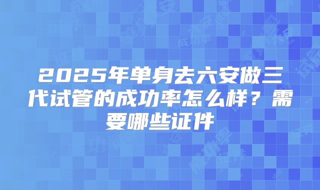 2025年单身去六安做三代试管的成功率怎么样?需要哪些证件