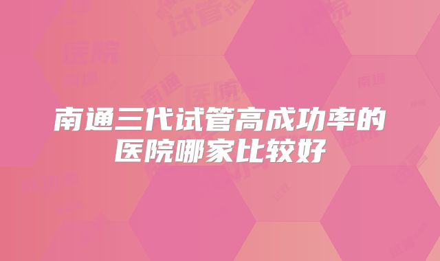 南通三代试管高成功率的医院哪家比较好
