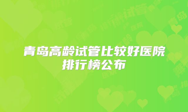 青岛高龄试管比较好医院排行榜公布