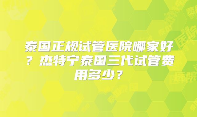 泰国正规试管医院哪家好？杰特宁泰国三代试管费用多少？