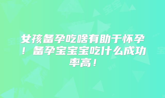 女孩备孕吃啥有助于怀孕!备孕宝宝宝吃什么成功率高!