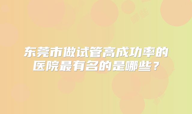 东莞市做试管高成功率的医院最有名的是哪些？