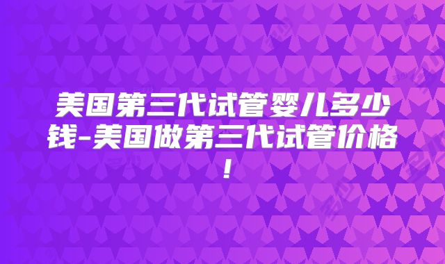 美国第三代试管婴儿多少钱-美国做第三代试管价格！