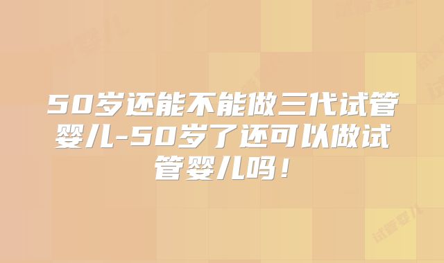 50岁还能不能做三代试管婴儿-50岁了还可以做试管婴儿吗！