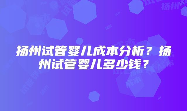 扬州试管婴儿成本分析？扬州试管婴儿多少钱？