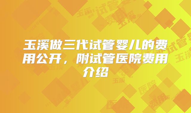 玉溪做三代试管婴儿的费用公开,附试管医院费用介绍