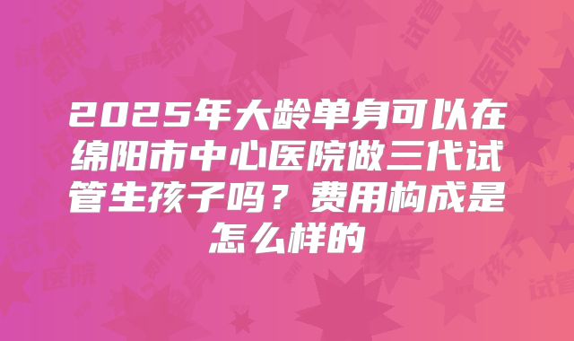 2025年大龄单身可以在绵阳市中心医院做三代试管生孩子吗？费用构成是怎么样的