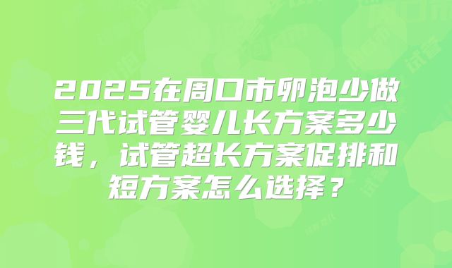 2025在周口市卵泡少做三代试管婴儿长方案多少钱,试管超长方案促排和短方案怎么选择?