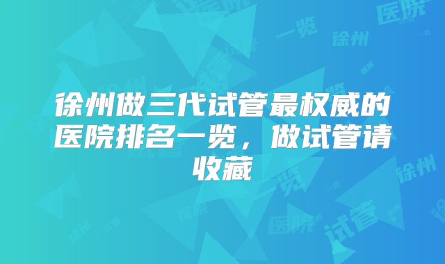 徐州做三代试管最权威的医院排名一览,做试管请收藏