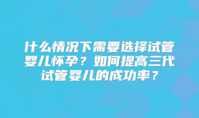 什么情况下需要选择试管婴儿怀孕？如何提高三代试管婴儿的成功率？