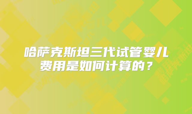 哈萨克斯坦三代试管婴儿费用是如何计算的？