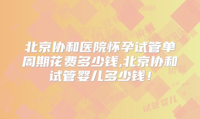 北京协和医院怀孕试管单周期花费多少钱,北京协和试管婴儿多少钱！