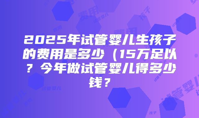 2025年试管婴儿生孩子的费用是多少(15万足以?今年做试管婴儿得多少钱?
