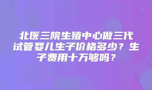 北医三院生殖中心做三代试管婴儿生子价格多少？生子费用十万够吗？