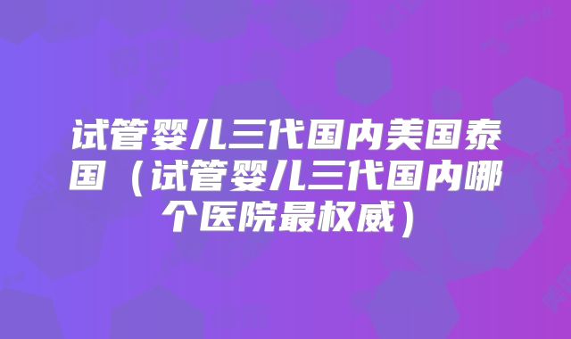 试管婴儿三代国内美国泰国（试管婴儿三代国内哪个医院最权威）