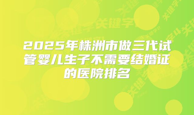 2025年株洲市做三代试管婴儿生子不需要结婚证的医院排名