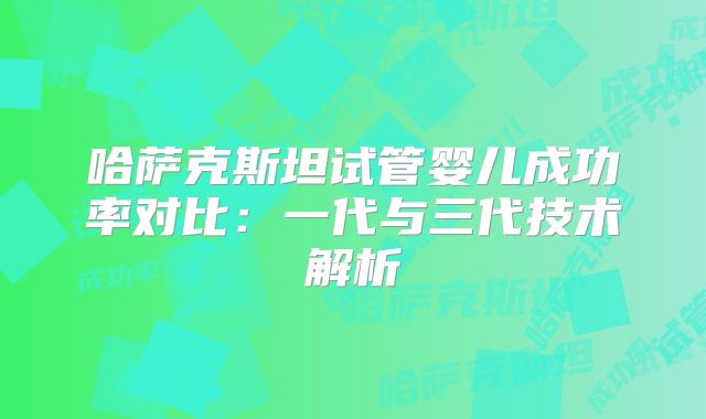哈萨克斯坦试管婴儿成功率对比：一代与三代技术解析