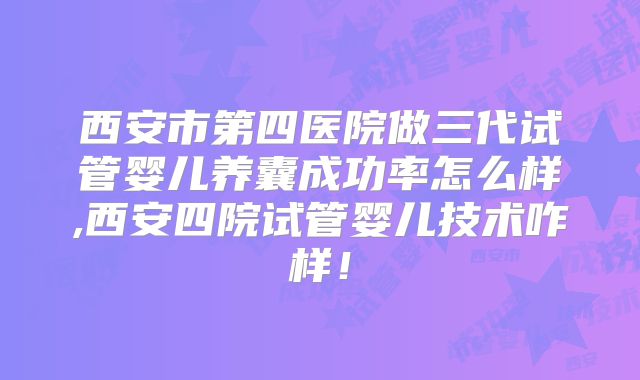 西安市第四医院做三代试管婴儿养囊成功率怎么样,西安四院试管婴儿技术咋样！