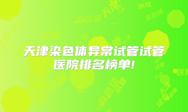 天津染色体异常试管试管医院排名榜单!