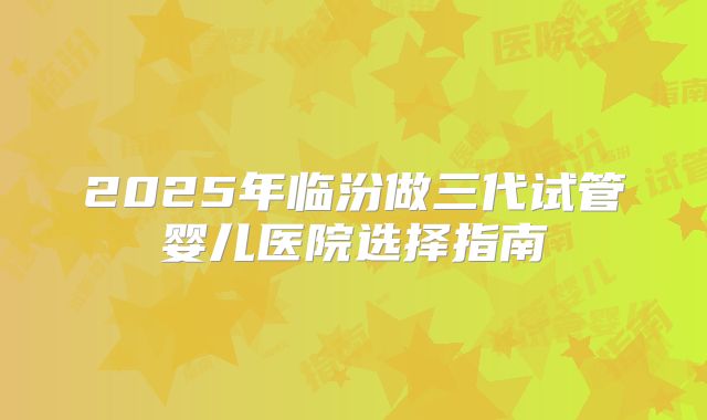 2025年临汾做三代试管婴儿医院选择指南
