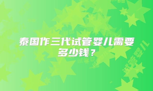 泰国作三代试管婴儿需要多少钱？