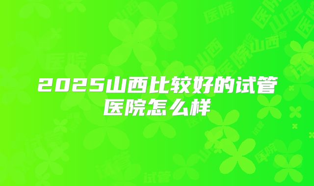 2025山西比较好的试管医院怎么样