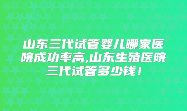 山东三代试管婴儿哪家医院成功率高,山东生殖医院三代试管多少钱！